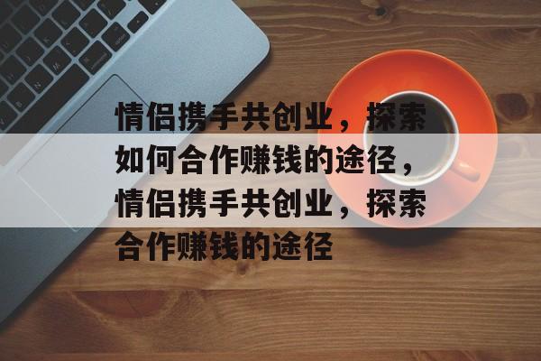 情侣携手共创业,探索如何合作赚钱的途径,情侣携手共创业,探索合作赚钱的途径 情侣携手共创业,探索如何合作赚钱的途径,情侣携手共创业,探索合作赚钱的途径
