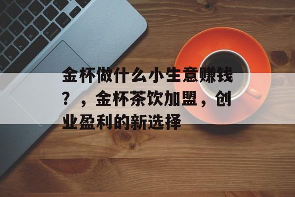 金杯做什么小生意赚钱?,金杯茶饮加盟,创业盈利的新选择 金杯做什么小生意赚钱?,金杯茶饮加盟,创业盈利的新选择
