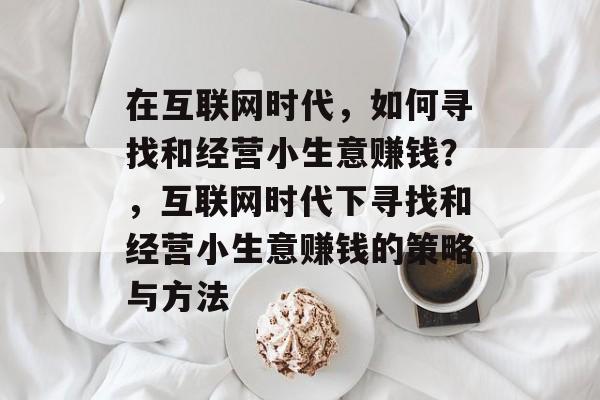 在互联网时代,如何寻找和经营小生意赚钱?,互联网时代下寻找和经营小生意赚钱的策略与方法 在互联网时代,如何寻找和经营小生意赚钱?,互联网时代下寻找和经营小生意赚钱的策略与方法