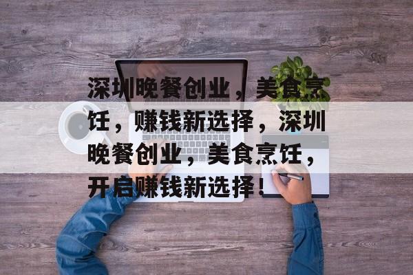 深圳晚餐创业,美食烹饪,赚钱新选择,深圳晚餐创业,美食烹饪,开启赚钱新选择! 深圳晚餐创业,美食烹饪,赚钱新选择,深圳晚餐创业,美食烹饪,开启赚钱新选择!