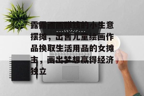 露露画画赚钱的小生意摆摊,出售儿童绘画作品换取生活用品的女摊主,画出梦想赢得经济独立 露露画画赚钱的小生意摆摊,出售儿童绘画作品换取生活用品的女摊主,画出梦想赢得经济独立