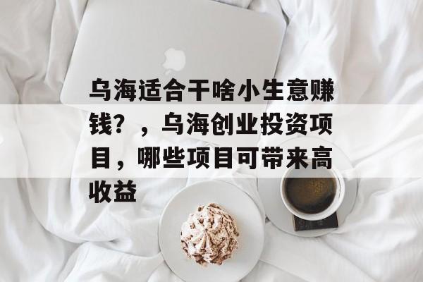 乌海适合干啥小生意赚钱?,乌海创业投资项目,哪些项目可带来高收益 乌海适合干啥小生意赚钱?,乌海创业投资项目,哪些项目可带来高收益