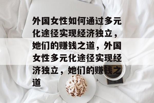 外国女性如何通过多元化途径实现经济独立,她们的赚钱之道,外国女性多元化途径实现经济独立,她们的赚钱之道 外国女性如何通过多元化途径实现经济独立,她们的赚钱之道,外国女性多元化途径实现经济独立,她们的赚钱之道