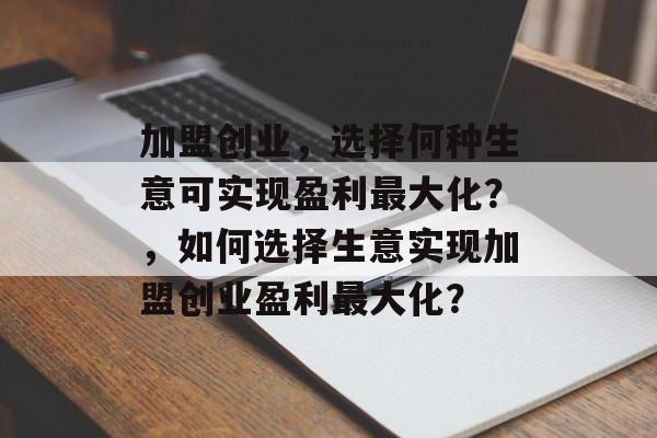 加盟创业,选择何种生意可实现盈利最大化?,如何选择生意实现加盟创业盈利最大化? 加盟创业,选择何种生意可实现盈利最大化?,如何选择生意实现加盟创业盈利最大化?