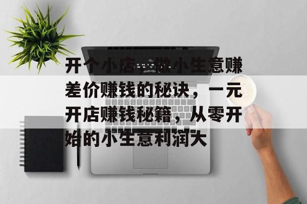 开个小店,做小生意赚差价赚钱的秘诀,一元开店赚钱秘籍,从零开始的小生意利润大 开个小店,做小生意赚差价赚钱的秘诀,一元开店赚钱秘籍,从零开始的小生意利润大