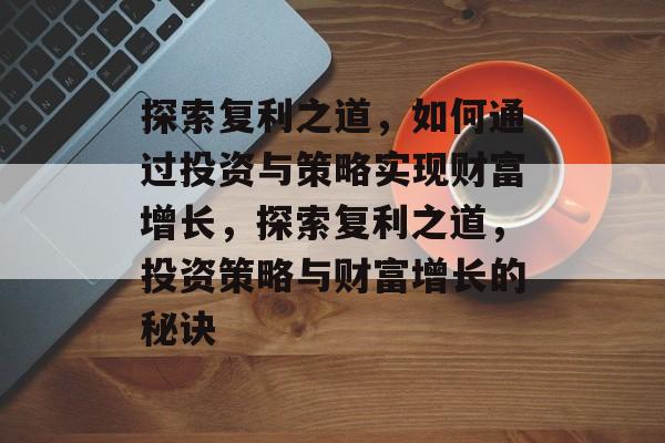 探索复利之道,如何通过投资与策略实现财富增长,探索复利之道,投资策略与财富增长的秘诀 探索复利之道,如何通过投资与策略实现财富增长,探索复利之道,投资策略与财富增长的秘诀
