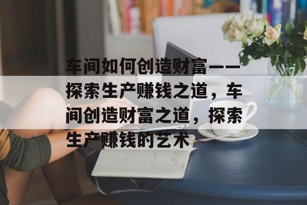 车间如何创造财富——探索生产赚钱之道,车间创造财富之道,探索生产赚钱的艺术 车间如何创造财富——探索生产赚钱之道,车间创造财富之道,探索生产赚钱的艺术