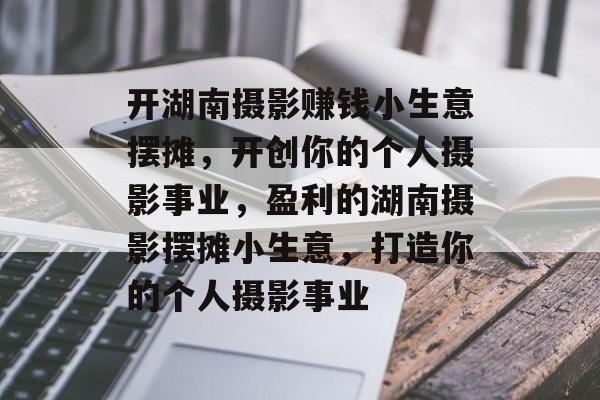 开湖南摄影赚钱小生意摆摊，开创你的个人摄影事业，盈利的湖南摄影摆摊小生意，打造你的个人摄影事业
