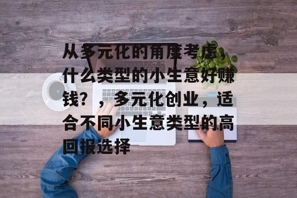 从多元化的角度考虑,什么类型的小生意好赚钱?,多元化创业,适合不同小生意类型的高回报选择 从多元化的角度考虑,什么类型的小生意好赚钱?,多元化创业,适合不同小生意类型的高回报选择