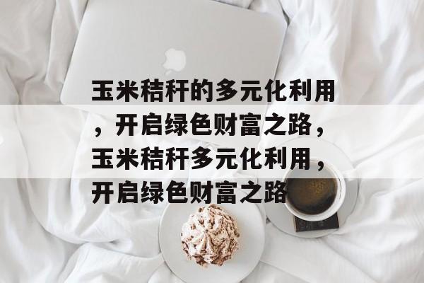 玉米秸秆的多元化利用,开启绿色财富之路,玉米秸秆多元化利用,开启绿色财富之路 玉米秸秆的多元化利用,开启绿色财富之路,玉米秸秆多元化利用,开启绿色财富之路
