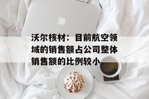 沃尔核材:目前航空领域的销售额占公司整体销售额的比例较小 沃尔核材:目前航空领域的销售额占公司整体销售额的比例较小