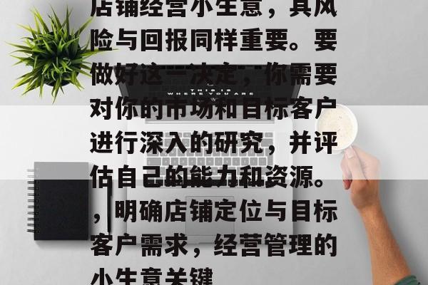 店铺经营小生意,其风险与回报同样重要。要做好这一决定,你需要对你的市场和目标客户进行深入的研究,并评估自己的能力和资源。,明确店铺定位与目标客户需求,经营管理的小生意关键 店铺经营小生意,其风险与回报同样重要。要做好这一决定,你需要对你的市场和目标客户进行深入的研究,并评估自己的能力和资源。,明确店铺定位与目标客户需求,经营管理的小生意关键