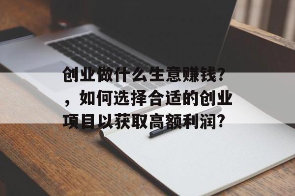 创业做什么生意赚钱?,如何选择合适的创业项目以获取高额利润? 创业做什么生意赚钱?,如何选择合适的创业项目以获取高额利润?