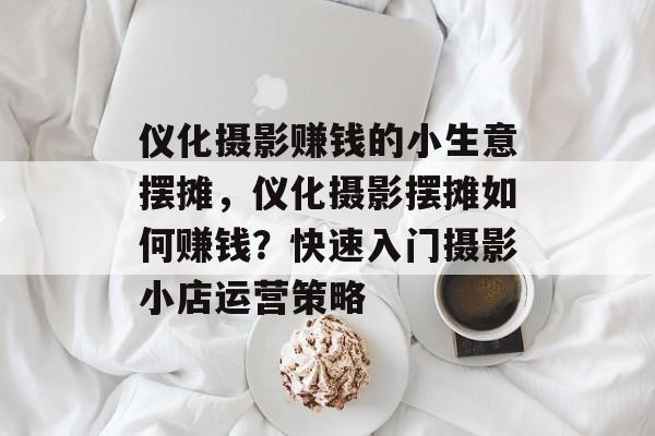 仪化摄影赚钱的小生意摆摊,仪化摄影摆摊如何赚钱?快速入门摄影小店运营策略 仪化摄影赚钱的小生意摆摊,仪化摄影摆摊如何赚钱?快速入门摄影小店运营策略