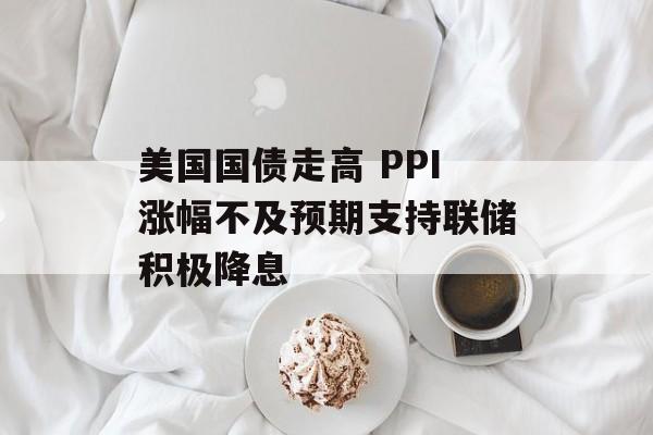 美国国债走高 PPI涨幅不及预期支持联储积极降息 美国国债走高 PPI涨幅不及预期支持联储积极降息