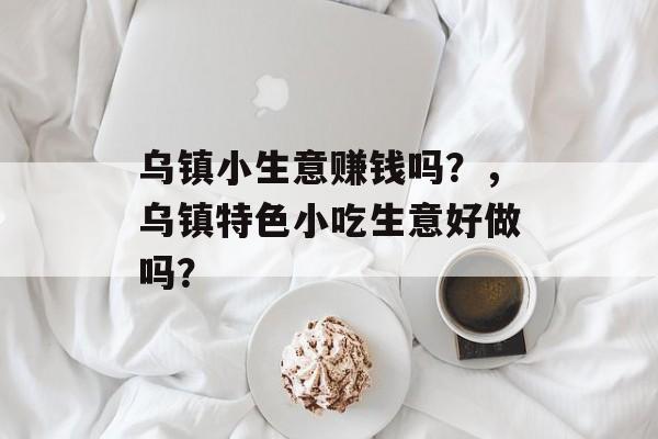 乌镇小生意赚钱吗?,乌镇特色小吃生意好做吗? 乌镇小生意赚钱吗?,乌镇特色小吃生意好做吗?