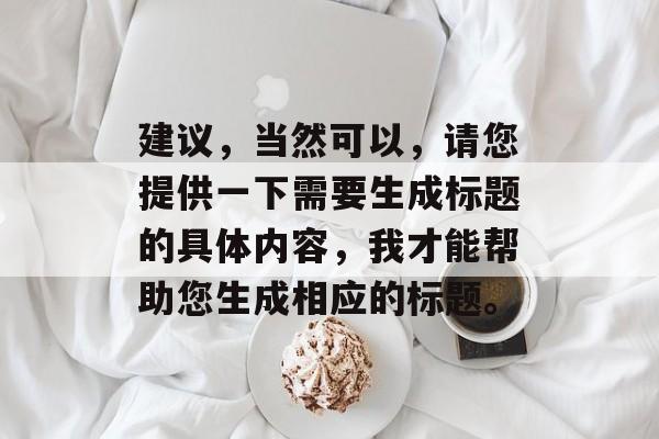 建议,当然可以,请您提供一下需要生成标题的具体内容,我才能帮助您生成相应的标题。 建议,当然可以,请您提供一下需要生成标题的具体内容,我才能帮助您生成相应的标题。