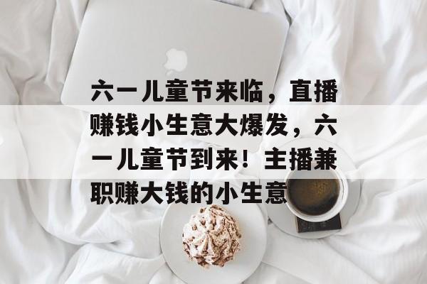 六一儿童节来临,直播赚钱小生意大爆发,六一儿童节到来!主播兼职赚大钱的小生意 六一儿童节来临,直播赚钱小生意大爆发,六一儿童节到来!主播兼职赚大钱的小生意