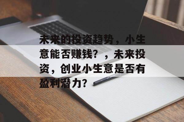 未来的投资趋势,小生意能否赚钱?,未来投资,创业小生意是否有盈利潜力? 未来的投资趋势,小生意能否赚钱?,未来投资,创业小生意是否有盈利潜力?