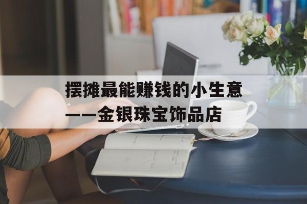 摆摊最能赚钱的小生意——金银珠宝饰品店 摆摊最能赚钱的小生意——金银珠宝饰品店