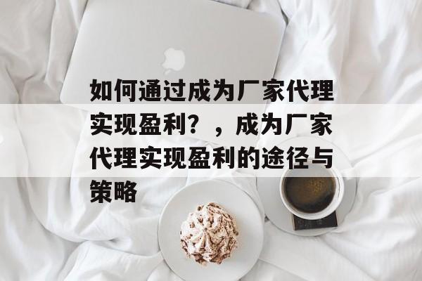 如何通过成为厂家代理实现盈利？，成为厂家代理实现盈利的途径与策略