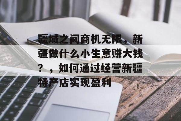 疆域之间商机无限,新疆做什么小生意赚大钱?,如何通过经营新疆特产店实现盈利 疆域之间商机无限,新疆做什么小生意赚大钱?,如何通过经营新疆特产店实现盈利