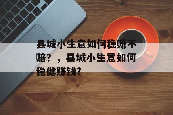 县城小生意如何稳赚不赔?,县城小生意如何稳健赚钱? 县城小生意如何稳赚不赔?,县城小生意如何稳健赚钱?