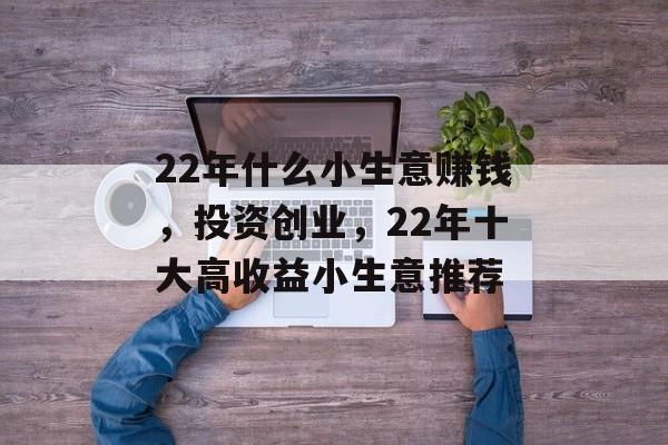 22年什么小生意赚钱,投资创业,22年十大高收益小生意推荐 22年什么小生意赚钱,投资创业,22年十大高收益小生意推荐