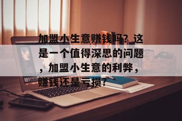 加盟小生意赚钱吗?这是一个值得深思的问题,加盟小生意的利弊,赚钱还是亏损? 加盟小生意赚钱吗?这是一个值得深思的问题,加盟小生意的利弊,赚钱还是亏损?