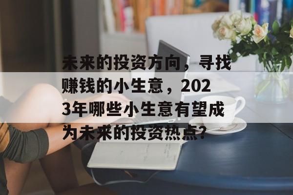未来的投资方向,寻找赚钱的小生意,2023年哪些小生意有望成为未来的投资热点? 未来的投资方向,寻找赚钱的小生意,2023年哪些小生意有望成为未来的投资热点?