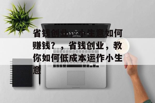 省钱创业,小生意如何赚钱?,省钱创业,教你如何低成本运作小生意 省钱创业,小生意如何赚钱?,省钱创业,教你如何低成本运作小生意
