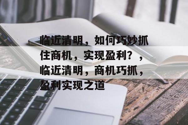 临近清明,如何巧妙抓住商机,实现盈利?,临近清明,商机巧抓,盈利实现之道 临近清明,如何巧妙抓住商机,实现盈利?,临近清明,商机巧抓,盈利实现之道