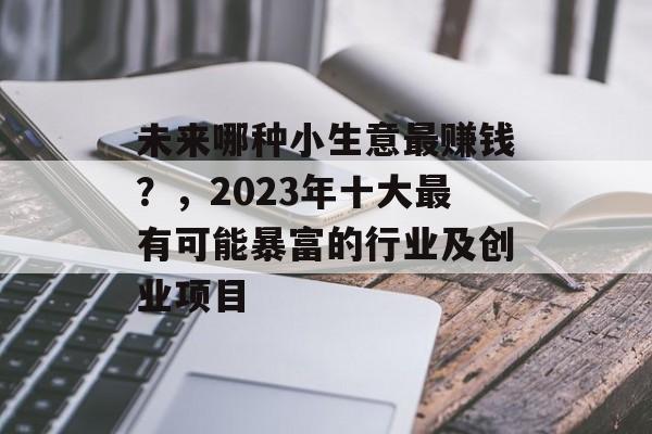 未来哪种小生意最赚钱?,2023年十大最有可能暴富的行业及创业项目 未来哪种小生意最赚钱?,2023年十大最有可能暴富的行业及创业项目