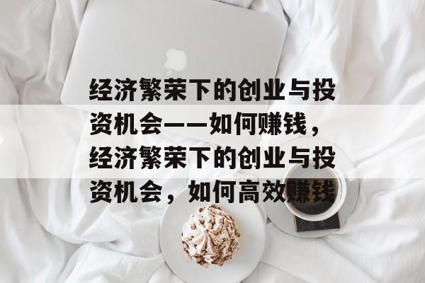 经济繁荣下的创业与投资机会——如何赚钱,经济繁荣下的创业与投资机会,如何高效赚钱 经济繁荣下的创业与投资机会——如何赚钱,经济繁荣下的创业与投资机会,如何高效赚钱