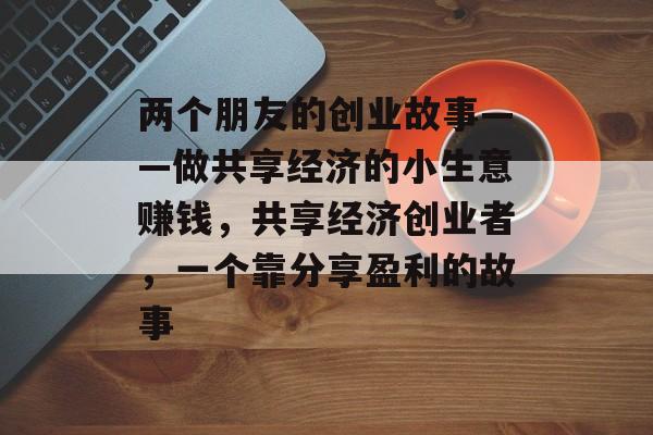两个朋友的创业故事——做共享经济的小生意赚钱,共享经济创业者,一个靠分享盈利的故事 两个朋友的创业故事——做共享经济的小生意赚钱,共享经济创业者,一个靠分享盈利的故事