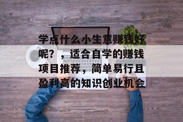 学点什么小生意赚钱好呢?,适合自学的赚钱项目推荐,简单易行且盈利高的知识创业机会 学点什么小生意赚钱好呢?,适合自学的赚钱项目推荐,简单易行且盈利高的知识创业机会