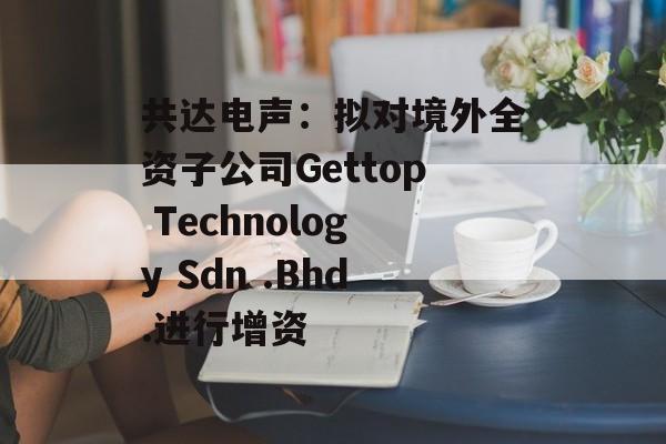 共达电声:拟对境外全资子公司Gettop Technology Sdn .Bhd.进行增资 共达电声:拟对境外全资子公司Gettop Technology Sdn .Bhd.进行增资