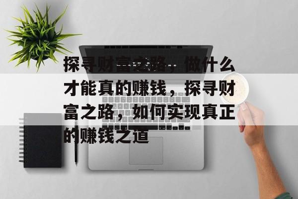 探寻财富之路,做什么才能真的赚钱,探寻财富之路,如何实现真正的赚钱之道 探寻财富之路,做什么才能真的赚钱,探寻财富之路,如何实现真正的赚钱之道