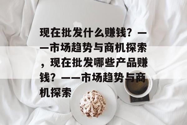 现在批发什么赚钱?——市场趋势与商机探索,现在批发哪些产品赚钱?——市场趋势与商机探索 现在批发什么赚钱?——市场趋势与商机探索,现在批发哪些产品赚钱?——市场趋势与商机探索