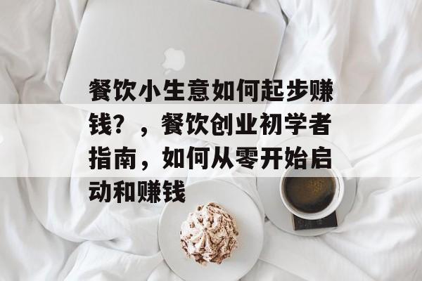 餐饮小生意如何起步赚钱?,餐饮创业初学者指南,如何从零开始启动和赚钱 餐饮小生意如何起步赚钱?,餐饮创业初学者指南,如何从零开始启动和赚钱