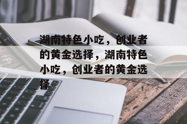 湖南特色小吃,创业者的黄金选择,湖南特色小吃,创业者的黄金选择 湖南特色小吃,创业者的黄金选择,湖南特色小吃,创业者的黄金选择