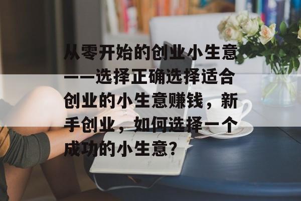 从零开始的创业小生意——选择正确选择适合创业的小生意赚钱,新手创业,如何选择一个成功的小生意? 从零开始的创业小生意——选择正确选择适合创业的小生意赚钱,新手创业,如何选择一个成功的小生意?