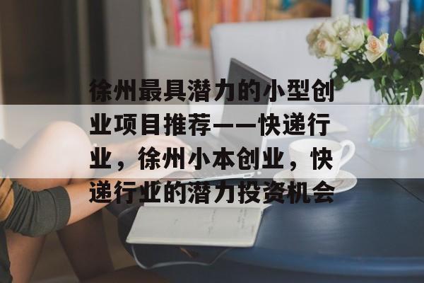 徐州最具潜力的小型创业项目推荐——快递行业,徐州小本创业,快递行业的潜力投资机会 徐州最具潜力的小型创业项目推荐——快递行业,徐州小本创业,快递行业的潜力投资机会