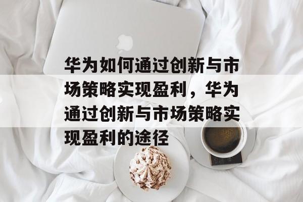 华为如何通过创新与市场策略实现盈利,华为通过创新与市场策略实现盈利的途径 华为如何通过创新与市场策略实现盈利,华为通过创新与市场策略实现盈利的途径