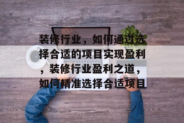 装修行业,如何通过选择合适的项目实现盈利,装修行业盈利之道,如何精准选择合适项目 装修行业,如何通过选择合适的项目实现盈利,装修行业盈利之道,如何精准选择合适项目