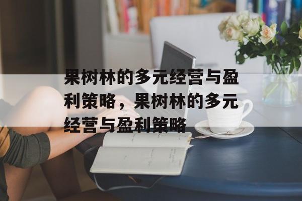 果树林的多元经营与盈利策略,果树林的多元经营与盈利策略 果树林的多元经营与盈利策略,果树林的多元经营与盈利策略