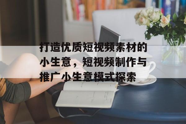 打造优质短视频素材的小生意,短视频制作与推广小生意模式探索 打造优质短视频素材的小生意,短视频制作与推广小生意模式探索