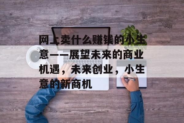 网上卖什么赚钱的小生意——展望未来的商业机遇,未来创业,小生意的新商机 网上卖什么赚钱的小生意——展望未来的商业机遇,未来创业,小生意的新商机
