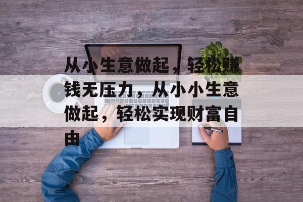 从小生意做起,轻松赚钱无压力,从小小生意做起,轻松实现财富自由 从小生意做起,轻松赚钱无压力,从小小生意做起,轻松实现财富自由
