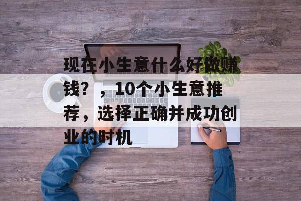现在小生意什么好做赚钱?,10个小生意推荐,选择正确并成功创业的时机 现在小生意什么好做赚钱?,10个小生意推荐,选择正确并成功创业的时机